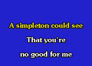 A simpleton could see

That you're

no good for me