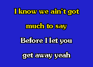 I know we ain't got

much to say
Before I let you

get away yeah