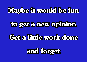 Maybe it would be fun
to get a new opinion
Get a little work done

and forget