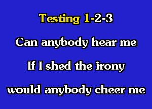 Testing 1-2-3
Can anybody hear me

If I shed the irony

would anybody cheer me