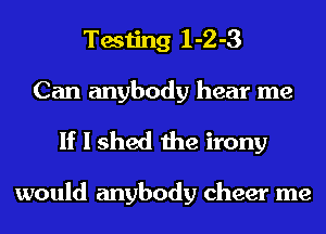 Testing 1-2-3
Can anybody hear me

If I shed the irony

would anybody cheer me