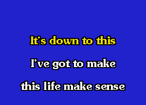 It's down to this

I've got to make

this life make sense