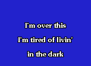 I'm over this

I'm tired of livin'

in the dark