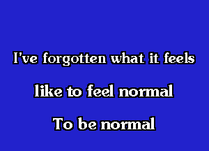 I've forgotten what it feels

like to feel normal

To be normal