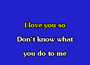 I love you so

Don't know what

you do to me