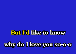 But I'd like to know

why do I love you so-o-o