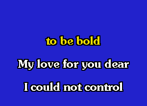 to be bold

My love for you dear

I could not control
