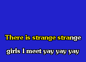There is sirange strange

girls I meet yay gay gay