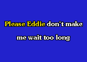 Please Eddie don't make

me wait too long