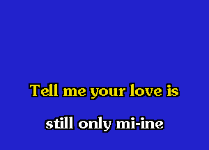 Tell me your love is

still only mi-ine