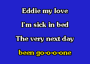 Eddie my love

I'm sick in bed

The very next day

been go-o-o-one