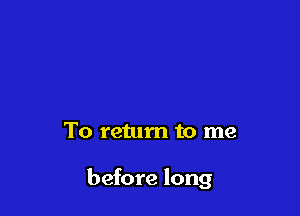 To return to me

before long
