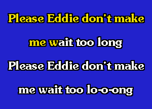 Please Eddie don't make
me wait too long

Please Eddie don't make

me wait too lo-o-ong