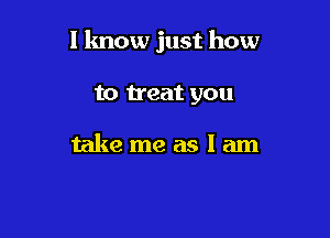I know just how

to treat you

take me as I am