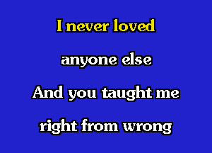 I never loved

anyone else

And you taught me

right from wrong