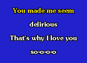 You made me seem

delirious

That's why I love you

SO'O'O'O