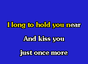 I long to hold you near

And kiss you

just once more
