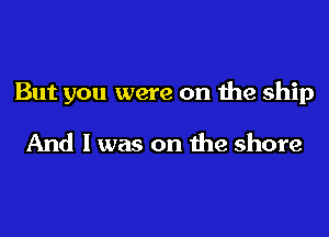 But you were on the ship

And I was on the shore