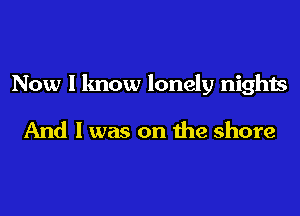 Now I know lonely nights

And I was on the shore