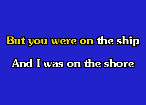 But you were on the ship

And I was on the shore