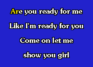 Are you ready for me
Like I'm ready for you
Come on let me

show you girl