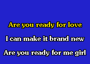 Are you ready for love
I can make it brand new

Are you ready for me girl