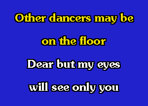 Other dancers may be
on the floor

Dear but my eyes

will see only you