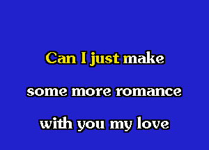 Can ljust make

some more romance

with you my love