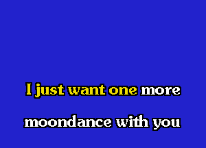 I just want one more

moondance with you