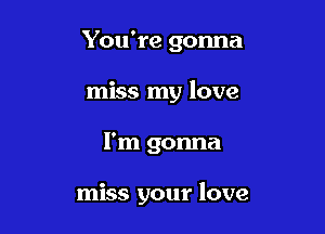 You're gonna

miss my love

I'm gonna

miss your love