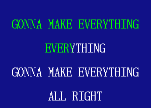 GONNA MAKE EVERYTHING
EVERYTHING
GONNA MAKE EVERYTHING
ALL RIGHT