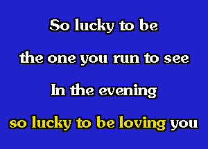 So lucky to be
the one you run to see
In the evening

so lucky to be loving you