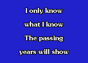 I only know

what I lmow

The passing

years will show
