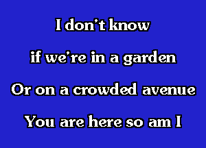 I don't know
if we're in a garden
Or on a crowded avenue

You are here so am I