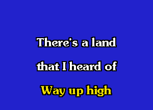 There's a land

that I heard of

Way up high
