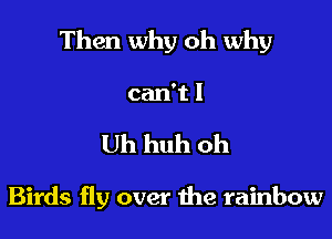 Then why oh why

can't I
Uh huh oh

Birds fly over the rainbow