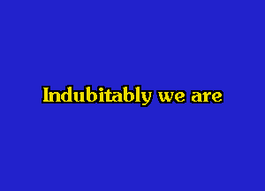 Indubitably we are