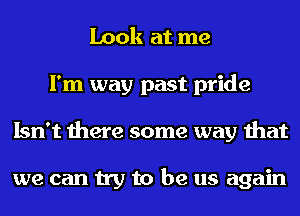 Look at me
I'm way past pride
Isn't there some way that

we can try to be us again