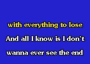 with everything to lose
And all I know is I don't

wanna ever see the end