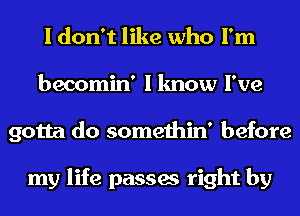 I don't like who I'm
becomin' I know I've
gotta do somethin' before

my life passes right by