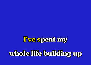 I've spent my

whole life building up