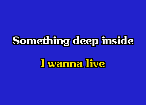 Something deep inside

I wanna live