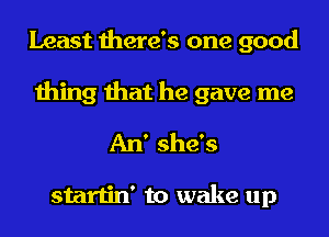 Least there's one good
thing that he gave me
An' she's

startin' to wake up