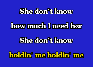 She don't know
how much I need her
She don't know

holdin' me holdin' me