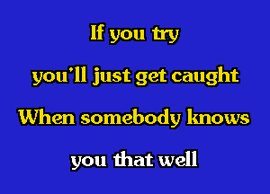 If you try

you'll just get caught

When somebody knows

you that well