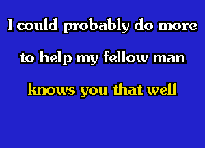 I could probably do more
to help my fellow man

knows you that well