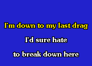 I'm down to my last drag

I'd sure hate

to break down here