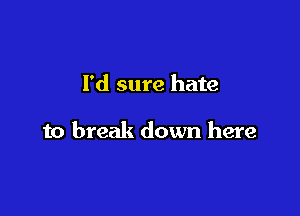 I'd sure hate

to break down here