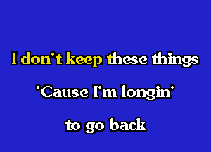 I don't keep thae things

'Cause I'm longin'

to go back