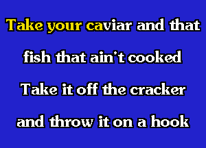 Take your caviar and that
fish that ain't cooked
Take it off the cracker

and throw it on a hook